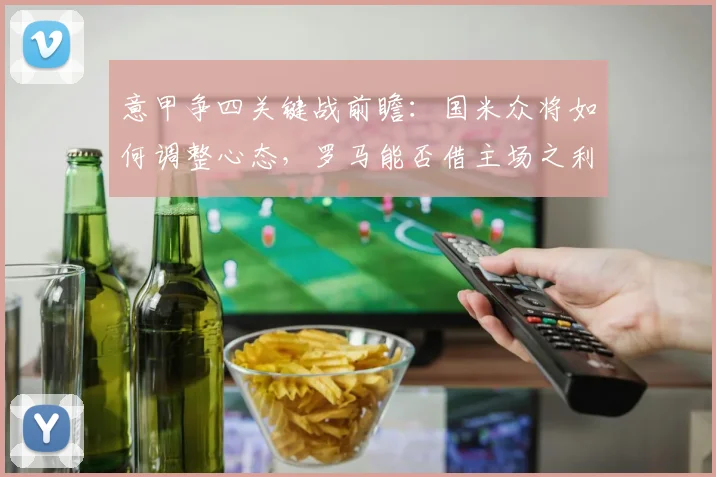 意甲争四关键战前瞻：国米众将如何调整心态，罗马能否借主场之利抢占先机？