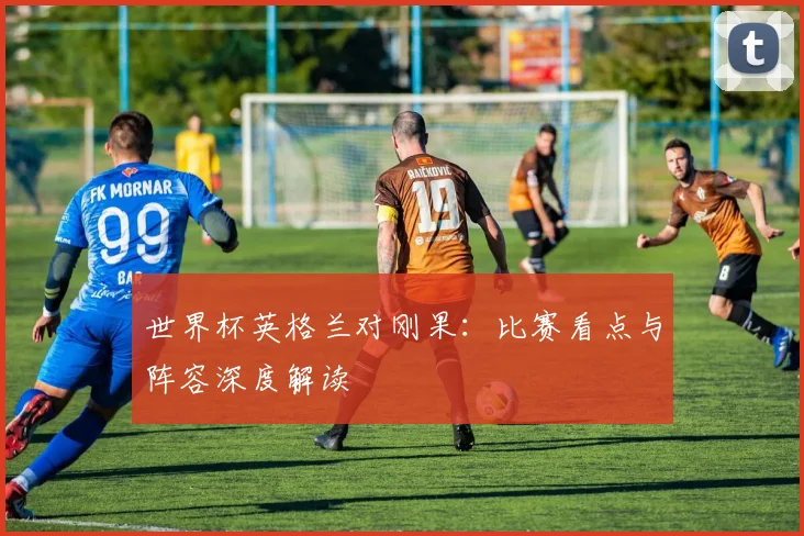 世界杯英格兰对刚果：比赛看点与阵容深度解读
