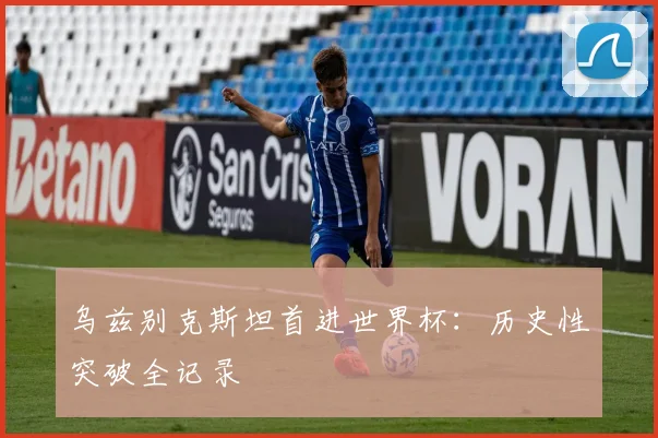 乌兹别克斯坦首进世界杯：历史性突破全记录