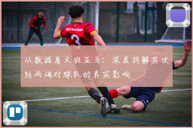 从数据看文班亚马：深度拆解其攻防两端对球队的真实影响