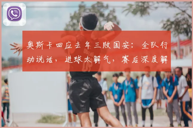 奥斯卡回应去年三败国安：全队行动说话，进球太解气，赛后深度解析