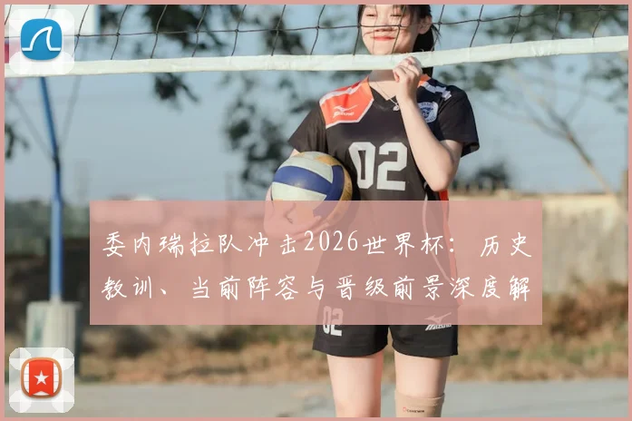 委内瑞拉队冲击2026世界杯：历史教训、当前阵容与晋级前景深度解析