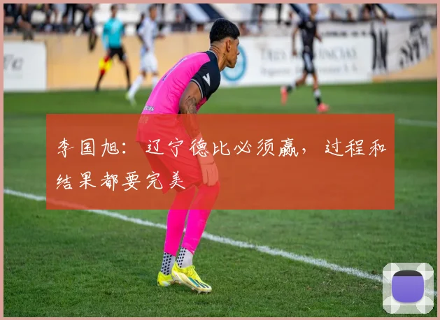 李国旭：辽宁德比必须赢，过程和结果都要完美
