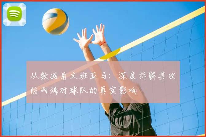 从数据看文班亚马：深度拆解其攻防两端对球队的真实影响