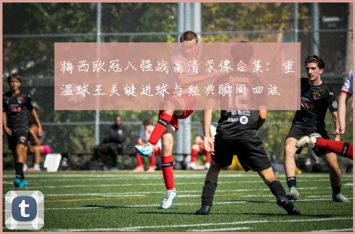 梅西欧冠八强战高清录像合集：重温球王关键进球与经典瞬间回放