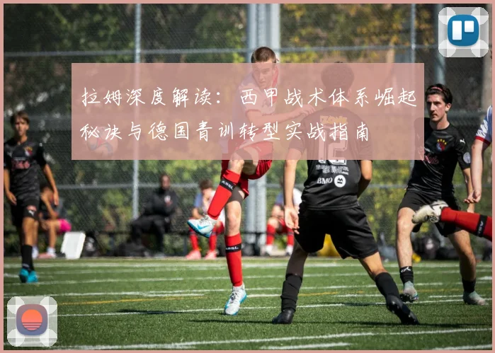 拉姆深度解读：西甲战术体系崛起秘诀与德国青训转型实战指南